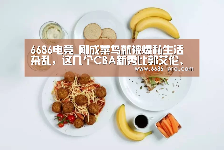 6686电竞_刚成菜鸟就被爆私生活杂乱,这几个CBA新秀比郭艾伦、朱芳雨还猛(图3) 6686APP下载